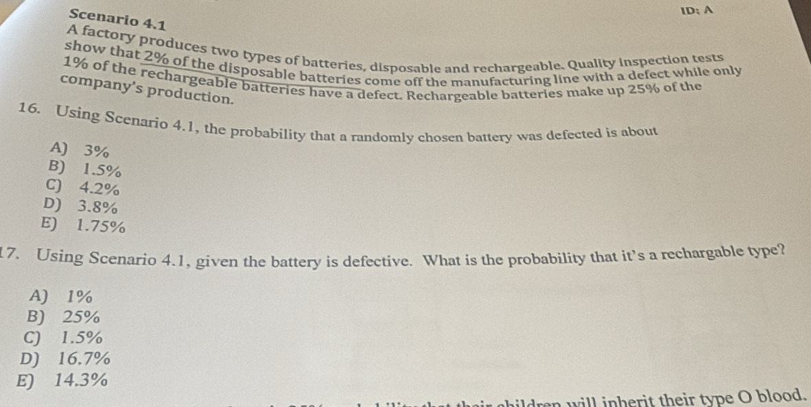 ID; A
Scenario 4.1
A factory produces two types of batteries, disposable and rechargeable. Quality inspection tests
show that 2% of the disposable batteries come off the manufacturing line with a defect while only
1% of the rechargeable batteries have a defect. Rechargeable batteries make up 25% of the
company’s production.
16. Using Scenario 4.1, the probability that a randomly chosen battery was defected is about
A) 3%
B) 1.5%
C) 4.2%
D) 3.8%
E) 1.75%
17. Using Scenario 4.1, given the battery is defective. What is the probability that it's a rechargable type?
A) 1%
B) 25%
C) 1.5%
D) 16.7%
E) 14.3%
ildren will inherit their type O blood.