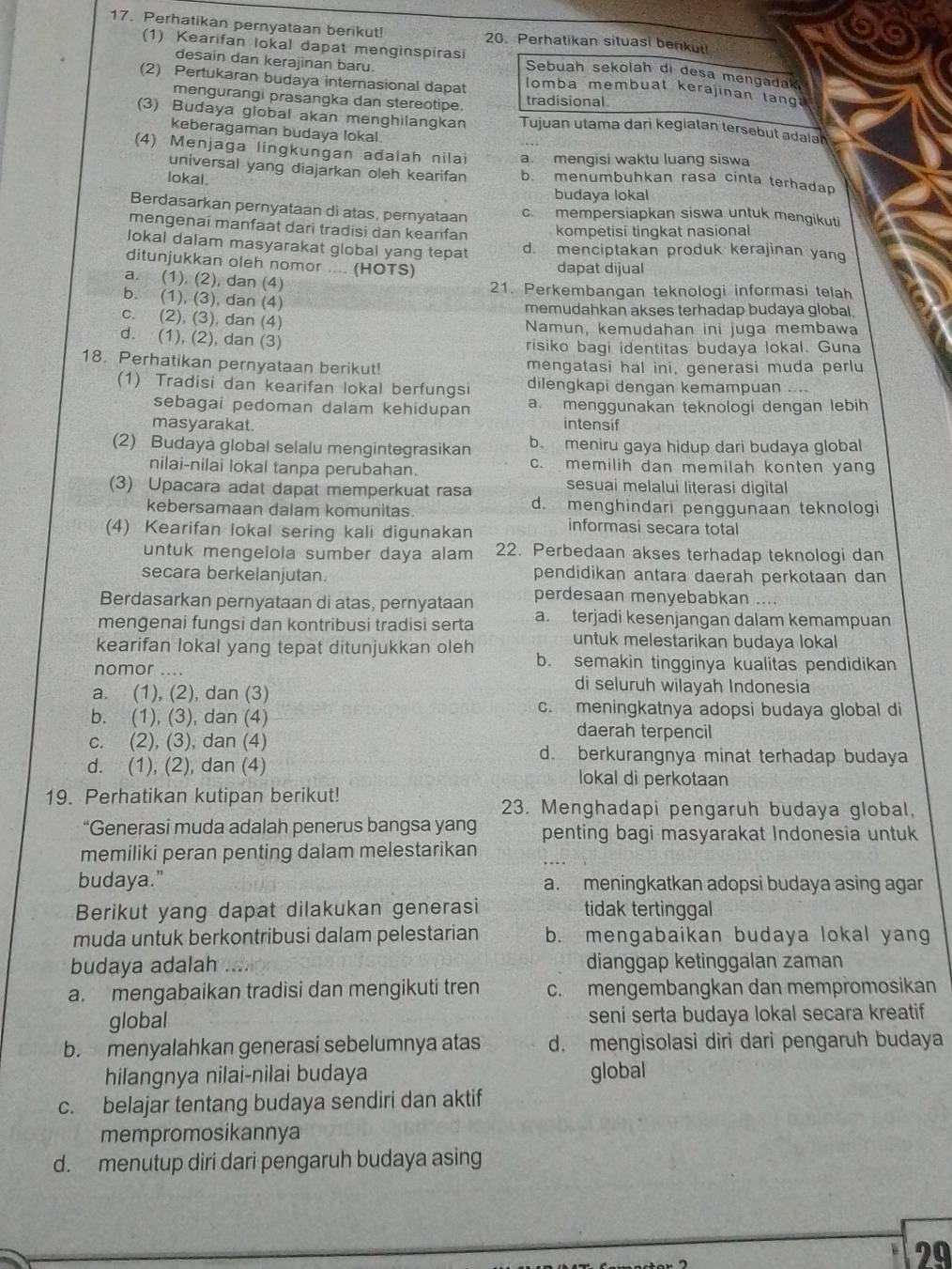 Perhatikan pernyataan berikut! 20. Perhatikan situasi benkut!
(1) Kearifan lokal dapat menginspirasi Sebuah sekolah di desa mengadak
desain dan kerajinan baru.
(2) Pertukaran budaya internasional dapat omba membuat kerajinan lang
mengurangi prasangka dan stereotipe. tradisional
(3) Budaya global akan menghilangkan Tujuan utama dari kegiatan tersebut adalan
keberagaman budaya lokal.
(4) Menjaga lingkungan adalah nilai a. mengisi waktu luang siswa
universal yang diajarkan oleh kearifan b. menumbuhkan rasa cinla terhadap
lokal.
budaya lokal
Berdasarkan pernyataan di atas, pernyataan c. mempersiapkan siswa untuk mengikuti
mengenai manfaat dari tradisi dan keanfan kompetisi tingkat nasional
lokal dalam masyarakat global yang tepat d. menciptakan produk kerajinan yan
ditunjukkan oleh nomor .... (HOTS) dapat dijual
a. (1), (2), dan (4) 21. Perkembangan teknologi informasi telah
b. (1), (3), dan (4)
memudahkan akses terhadap budaya global.
c. (2), (3), dan (4) Namun, kemudahan ini juga membawa
d. (1), (2), dan (3) risiko bagi identitas budaya lokal. Guna
18. Perhatikan pernyataan berikut! mengatasi hal ini, generasi muda perlu
(1) Tradisi dan kearifan lokal berfungsi dilengkapi dengan kemampuan ....
sebagai pedoman dalam kehidupan a. menggunakan teknologi dengan lebih
masyarakat. intensif
(2) Budaya global selalu mengintegrasikan b. meniru gaya hidup dari budaya global
nilai-nilai lokal tanpa perubahan. c. memilih dan memilah konten yan
(3) Upacara adat dapat memperkuat rasa sesuai melalui literasi digital
kebersamaan dalam komunitas d. menghindari penggunaan teknologi
(4) Kearifan lokal sering kali digunakan informasi secara total
untuk mengelola sumber daya alam 22. Perbedaan akses terhadap teknologi dan
secara berkelanjutan. pendidikan antara daerah perkotaan dan
Berdasarkan pernyataan di atas, pernyataan perdesaan menyebabkan ....
mengenai fungsi dan kontribusi tradisi serta a. terjadi kesenjangan dalam kemampuan
untuk melestarikan budaya lokal
kearifan lokal yang tepat ditunjukkan oleh b. semakin tingginya kualitas pendidikan
nomor .... di seluruh wilayah Indonesia
a. (1), (2), dan (3)
b. (1), (3), dan (4)
c. meningkatnya adopsi budaya global di
daerah terpencil
c. (2), (3), dan (4) d. berkurangnya minat terhadap budaya
d. (1), (2), dan (4)
lokal di perkotaan
19. Perhatikan kutipan berikut! 23. Menghadapi pengaruh budaya global,
“Generasi muda adalah penerus bangsa yang penting bagi masyarakat Indonesia untuk
memiliki peran penting dalam melestarikan
budaya." a. meningkatkan adopsi budaya asing agar
Berikut yang dapat dilakukan generasi tidak tertinggal
muda untuk berkontribusi dalam pelestarian b. mengabaikan budaya lokal yang
budaya adalah dianggap ketinggalan zaman
a. mengabaikan tradisi dan mengikuti tren c. mengembangkan dan mempromosikan
global seni serta budaya lokal secara kreatif
b. menyalahkan generasi sebelumnya atas d. mengisolasi diri dari pengaruh budaya
hilangnya nilai-nilai budaya global
c. belajar tentang budaya sendiri dan aktif
mempromosikannya
d. menutup diri dari pengaruh budaya asing
29