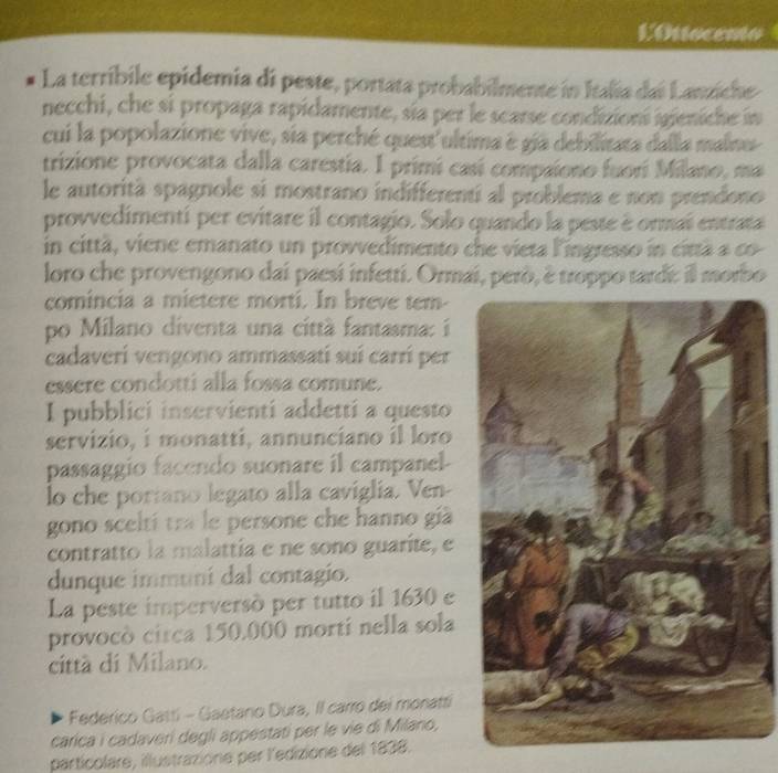 EOttocento 
La terríbile epidemia di peste, portata probabilmente in Italia dai Lanziche 
necchi, che si propaga rapidamente, sia per le scarse condizioní igieniche in 
cui la popolazione vive, sia perché quest'ultima é gía debilitata dalla malnu 
trizione provocata dalla carestia. I primi casí compaiono fuorí Milano, ma 
le autorità spagnole si mostrano indifferentí al problema e non prendono 
provvedimentí per evitare il contagio. Solo quando la peste é ormai entrata 
in città, viene emanato un provvedimento che vieta lingresso in cittã a co 
loro che provengono dai paesí infetti. Ormai, però, è troppo tardi: il morbo 
comincia a mietere morti. In breve tem- 
po Milano diventa una città fantasma: i 
cadaverí vengono ammassati suí carrí per 
essere condotti alla fossa comune. 
I pubblici inservienti addetti a questo 
servizio, i monatti, annunciano il loro 
passaggio facendo suonare il campanel- 
lo che portano legato alla caviglia. Ven- 
gono sceltí tra le persone che hanno già 
contratto la malattía e ne sono guarite, e 
dunque immuni dal contagio. 
La peste imperversó per tutto il 1630 e 
provocò circa 150.000 morti nella sola 
città di Milano. 
Federico Gatti - Gaetanio Dura, II carro dei monatti 
carica i cadaveri degli appestati per le vie di Milano, 
particolare, illustrazione per l'edizione del 1838.