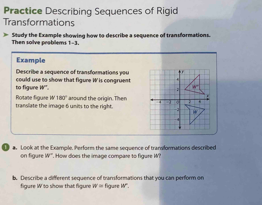 Practice Describing Sequences of Rigid
Transformations
Study the Example showing how to describe a sequence of transformations.
Then solve problems 1-3.
Example
Describe a sequence of transformations you
could use to show that figure W is congruent
to figure W”. 
Rotate figure W 180° around the origin. Then 
translate the image 6 units to the right.
1 a. Look at the Example. Perform the same sequence of transformations described
on figure W ". How does the image compare to figure W?
b. Describe a different sequence of transformations that you can perform on
figure W to show that figure W≌ figure W'.