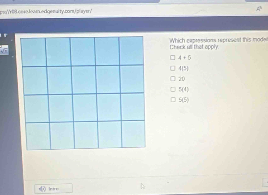 A^1 
,.
Which expressions represent this model
Check all that apply.
sqrt(x)
4+5
4(5)
20
5(4)
5(5)
Intro