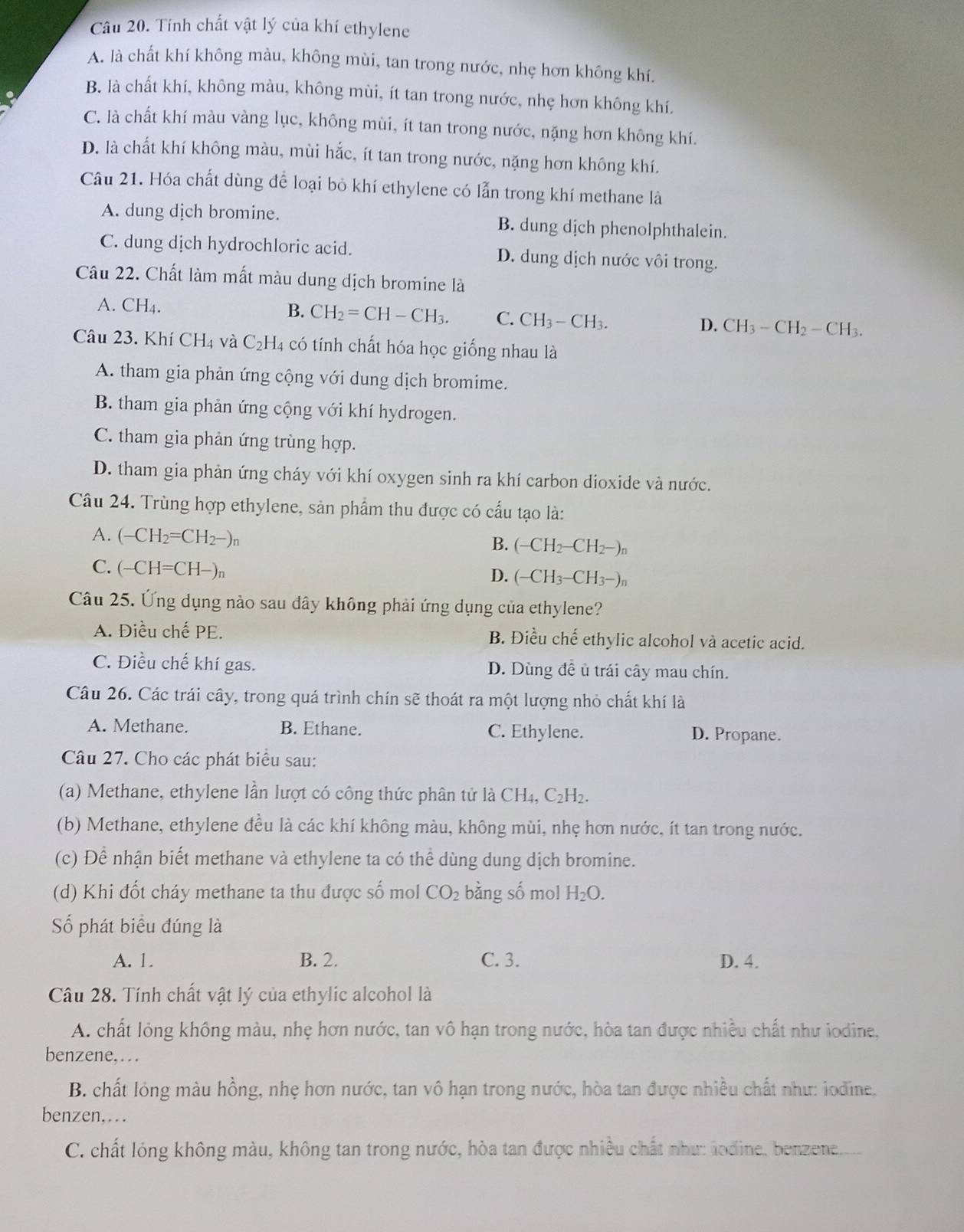 Tính chất vật lý của khí ethylene
A. là chất khí không màu, không mùi, tan trong nước, nhẹ hơn không khí.
B. là chất khí, không màu, không mùi, ít tan trong nước, nhẹ hơn không khí.
C. là chất khí màu vàng lục, không mùi, ít tan trong nước, nặng hơn không khí.
D. là chất khí không màu, mùi hắc, ít tan trong nước, nặng hơn không khí.
Câu 21. Hóa chất dùng để loại bỏ khí ethylene có lẫn trong khí methane là
A. dung dịch bromine. B. dung dịch phenolphthalein.
C. dung dịch hydrochloric acid. D. dung dịch nước vôi trong.
Câu 22. Chất làm mất màu dung dịch bromine là
A. CH_4. B. CH_2=CH-CH_3. C. CH_3-CH_3. D. CH_3-CH_2-CH_3.
Câu 23. KhiCH_4 và C_2H_4 có tính chất hóa học giống nhau là
A. tham gia phản ứng cộng với dung dịch bromime.
B. tham gia phản ứng cộng với khí hydrogen.
C. tham gia phản ứng trùng hợp.
D. tham gia phản ứng cháy với khí oxygen sinh ra khí carbon dioxide và nước.
Câu 24. Trùng hợp ethylene, sản phẩm thu được có cấu tạo là:
A. (-CH_2=CH_2-)_n
B. (-CH_2-CH_2-)_n
C. (-CH=CH-)n
D. (-CH_3-CH_3-)n
Câu 25. Ứng dụng nào sau đây không phải ứng dụng của ethylene?
A. Điều chế PE. B. Điều chế ethylic alcohol và acetic acid.
C. Điều chế khí gas. D. Dùng đề ủ trái cây mau chín.
Câu 26. Các trái cây, trong quá trình chín sẽ thoát ra một lượng nhỏ chất khí là
A. Methane. B. Ethane. C. Ethylene. D. Propane.
Câu 27. Cho các phát biểu sau:
(a) Methane, ethylene lần lượt có công thức phân tử là CH_4,C_2H_2.
(b) Methane, ethylene đều là các khí không màu, không mùi, nhẹ hơn nước, ít tan trong nước.
(c) Để nhận biết methane và ethylene ta có thể dùng dung dịch bromine.
(d) Khi đốt cháy methane ta thu được số mol CO_2 bằng số mol H_2O.
Số phát biểu đúng là
A. 1. B. 2. C. 3. D. 4.
Câu 28. Tính chất vật lý của ethylic alcohol là
A. chất lỏng không màu, nhẹ hơn nước, tan vô hạn trong nước, hòa tan được nhiều chất như iodine,
benzene,…
B. chất lóng màu hồng, nhẹ hơn nước, tan vô hạn trong nước, hòa tan được nhiều chất như: lodine.
benzen,…
C. chất lóng không màu, không tan trong nước, hòa tan được nhiều chất như: lodine, benzene