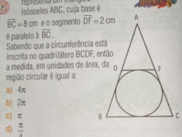 representa om t 
isósceles ABC, cuja base é
overline BC=8cm e o segmento 
é paralelo à overline BC.
Sabendo que a circunferência está
inscrita no quadrilátero BCDF, então
a medida, em unidades de área, da
região circular é igual a
a) 4π
b) 2π
C) π
d)  π /4 