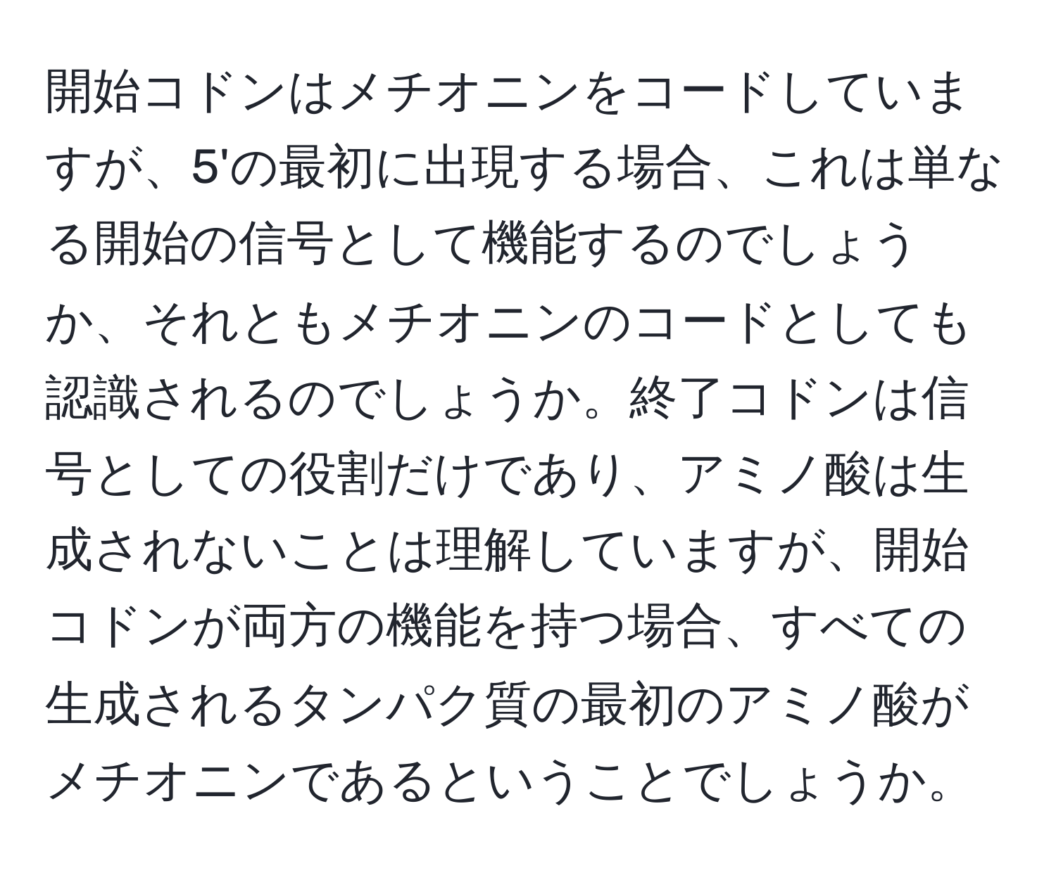 開始コドンはメチオニンをコードしていますが、5'の最初に出現する場合、これは単なる開始の信号として機能するのでしょうか、それともメチオニンのコードとしても認識されるのでしょうか。終了コドンは信号としての役割だけであり、アミノ酸は生成されないことは理解していますが、開始コドンが両方の機能を持つ場合、すべての生成されるタンパク質の最初のアミノ酸がメチオニンであるということでしょうか。