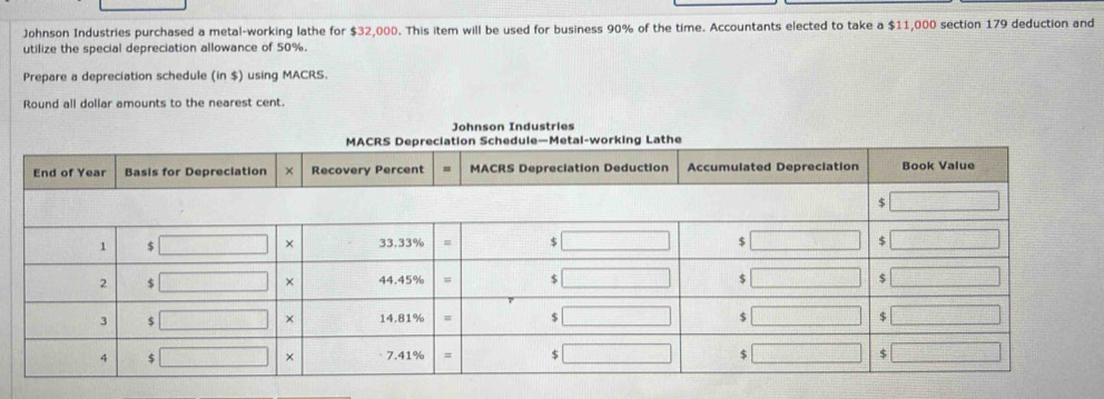 Johnson Industries purchased a metal-working lathe for $32,000. This item will be used for business 90% of the time. Accountants elected to take a $11,000 section 179 deduction and 
utilize the special depreciation allowance of 50%. 
Prepare a depreciation schedule (in $) using MACRS. 
Round all dollar amounts to the nearest cent. 
Johnson Industries 
MACRS Depreciation Schedule—Metal-working Lathe 
Er Basis for Depreciation Recovery Percent MACRS Depreciation Deduction Accumulated Depreciation Book Value