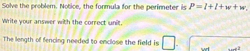 Solve the problem. Notice, the formula for the perimeter is P=l+l+w+w. 
Write your answer with the correct unit. 
The length of fencing needed to enclose the field is . 
vd M^2