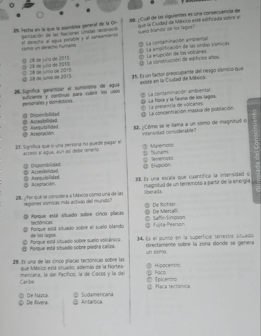 Fecha en la que la asamblea general de la Or-0. ¿Cuál de las siguientes es una consecuencia de
ganización de las Naciones Unidas reconoció que la Ciudad de México esté edificada sobre el
el derecho al agua potable y al saneamiento suelo blando de los lagos?
La contaminación ambiental
como un derecho humano.
◎ 28 de julio de 2015 ⑥ La amplificación de las ondas sísmicas.
© La erupción de los volcanes.
⑤ 28 de julio de 2010.
@ La construcción de edificios altos.
© 28 de junio de 2010.
@ 28 de junio de 2015.
31. Es un factor preocupante del riesgo sísmico que
26. Significa garantizar el suministro de agua existe en la Ciudad de México.
suficiente y continuo para cubrir los usos
personales y domésticos. La contaminación ambiental.
⑥ La flora y la fauna de los lagos.
@ Disponibilidad. © La presencia de volcanes.
⑥ Accesibilidad. @ La concentración masiva de población.
◎ Asequibilidad.
32. ¿Cómo se le llama a un sismo de magnitud o
@ Aceptación.
intensidad considerable?
27. Significa que si una persona no puede pagar el
acceso al agua, aun así debe tenerlo. @ Maremoto.
ⓑ Tsunami.
@ Disponibilidad. ◎ Terremoto.
ⓑ Accesibilidad. @ Erupción.
Asequibilidad.
33. Es una escala que cuantifica la intensidad o
@ Aceptación.
magnitud de un terremoto a partir de la energía
28. ¿Por qué se considera a México como una de las liberada.
regiones sísmicas más activas del mundo?
@ De Richter.
@ Porque está situado sobre cinco placas ⓑ De Mercalli.
tectónicas. © Saffir-Simpson
⑤ Porque está situado sobre el suelo blando @ Fujita-Pearson.
de los lagos.
© Porque está situado sobre suelo volcánico. 34. Es el punto en la superficie terrestre situado
@ Porque está situado sobre piedra caliza. directamente sobre la zona donde se genera
un sismo.
29. Es una de las cinco placas tectónicas sobre las
que México está situado, además de la Nortea- @ Hipocentro.
mericana, la del Pacífico, la de Cocos y la del ⑥ Foco.
Caribe © Epicentro.
@ Placa tectónica.
◎ De Nazca. ⑤ Sudamericana.
] De Rivera.  Antártica.