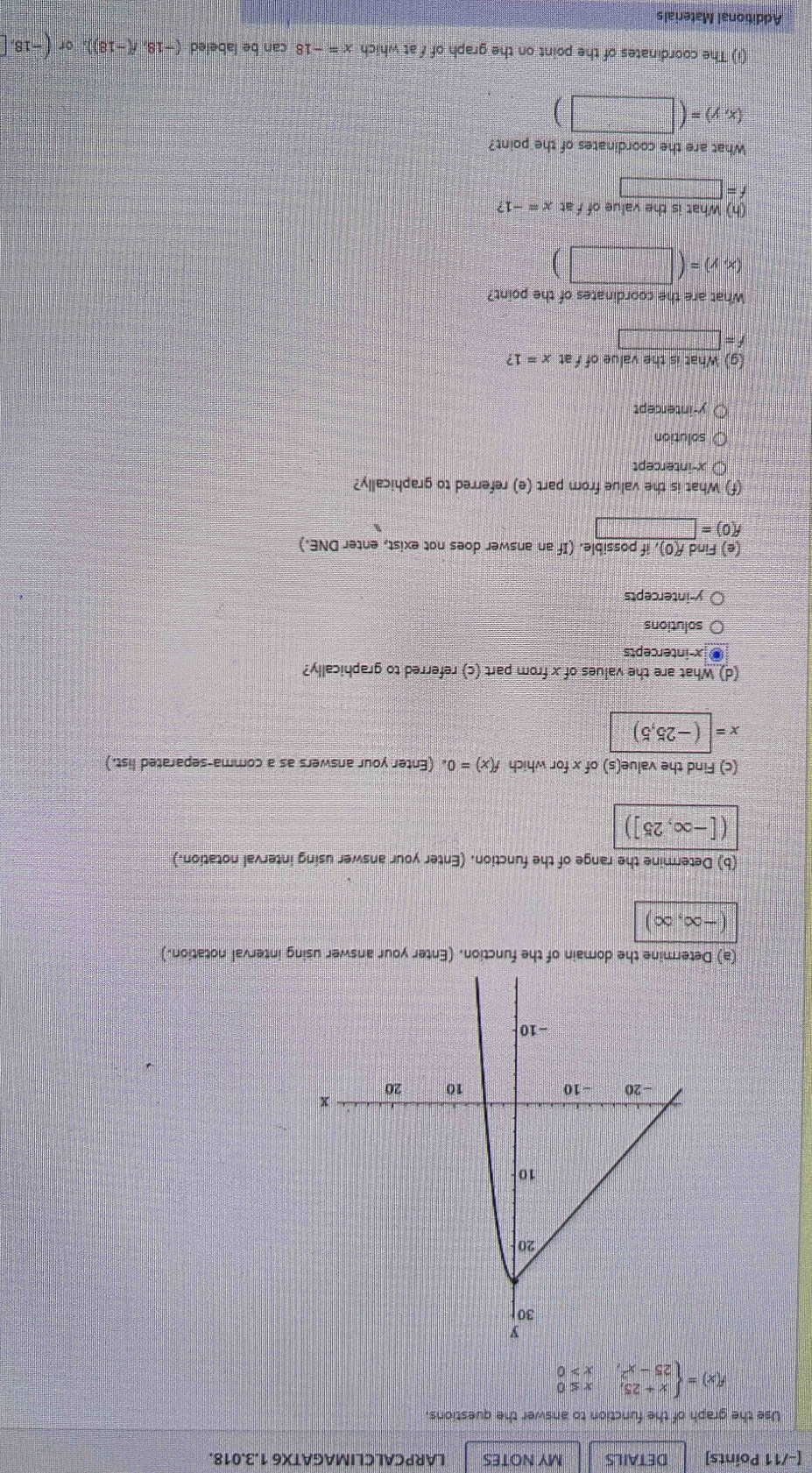 DETAILS MY NOTES LARPCALCLIMAGATX6 1.3.018.
Use the graph of the function to answer the questions.
f(x)=beginarrayl x+25,x≤ 0 25-x^2,x>0endarray.
(a) unction. (Enter your answer using interval notation.)
(-∈fty ,∈fty )
(b) Determine the range of the function. (Enter your answer using interval notation.)
([-∈fty ,25])
(c) Find the value(s) of x for which f(x)=0 (Enter your answers as a comma-separated list.)
x=|(-25,5)
(d) What are the values of x from part (c) referred to graphically?
x-intercepts
solutions
y-intercepts
ce e) Find f(0), if possible. (If an answer does not exist, enter DNE.)
f(0)=□
(f) What is the value from part (e) referred to graphically?
x-intercept
solution
y-intercept
(g) What is the value of fat x=1?
=□
What are the coordinates of the point?
(x,y)=(□ )
(h) What is the value of f at x=-1?
f=□
What are the coordinates of the point?
(x,y)=(□ )
(i) The coordinates of the point on the graph of f at which x=-18 can be labeled (-18,f(-18)),or(-18,□
Additional Materials