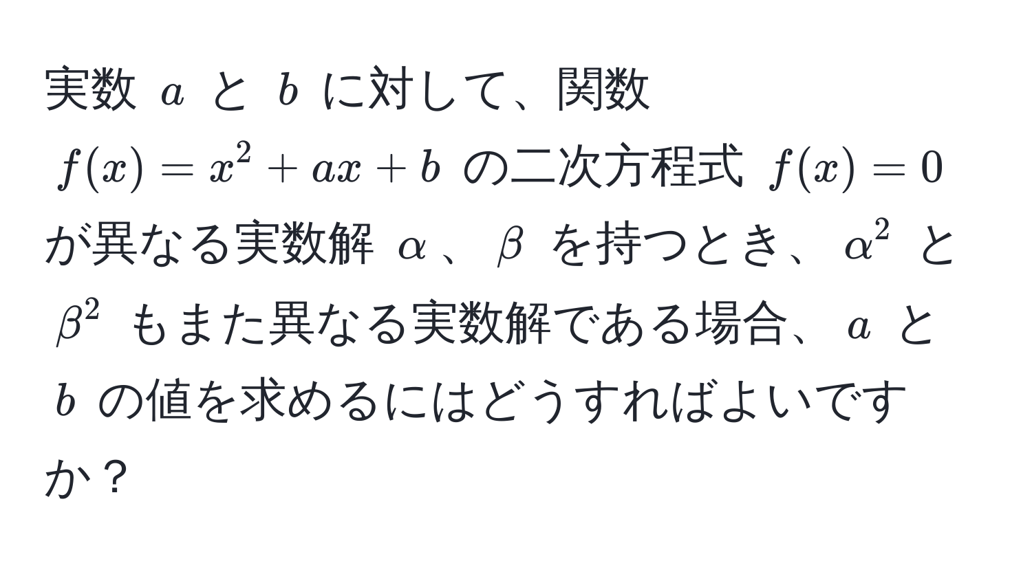 実数 $a$ と $b$ に対して、関数 $f(x) = x^2 + ax + b$ の二次方程式 $f(x) = 0$ が異なる実数解 $alpha$、$beta$ を持つとき、$alpha^2$ と $beta^2$ もまた異なる実数解である場合、$a$ と $b$ の値を求めるにはどうすればよいですか？