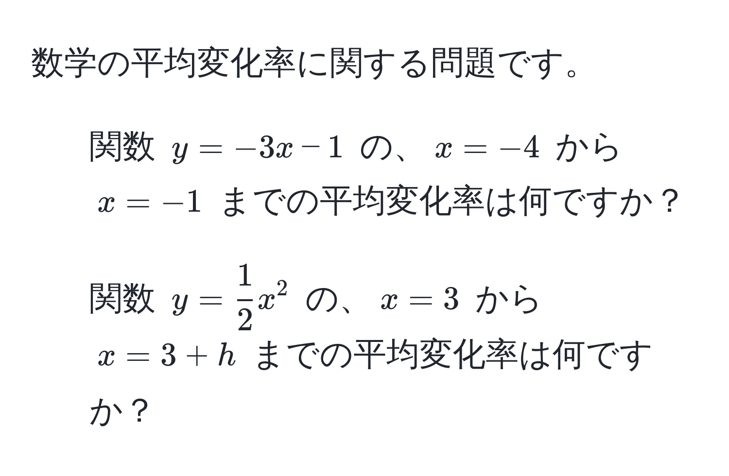 数学の平均変化率に関する問題です。

1. 関数 $y = -3x - 1$ の、$x = -4$ から $x = -1$ までの平均変化率は何ですか？

2. 関数 $y =  1/2 x^2$ の、$x = 3$ から $x = 3 + h$ までの平均変化率は何ですか？