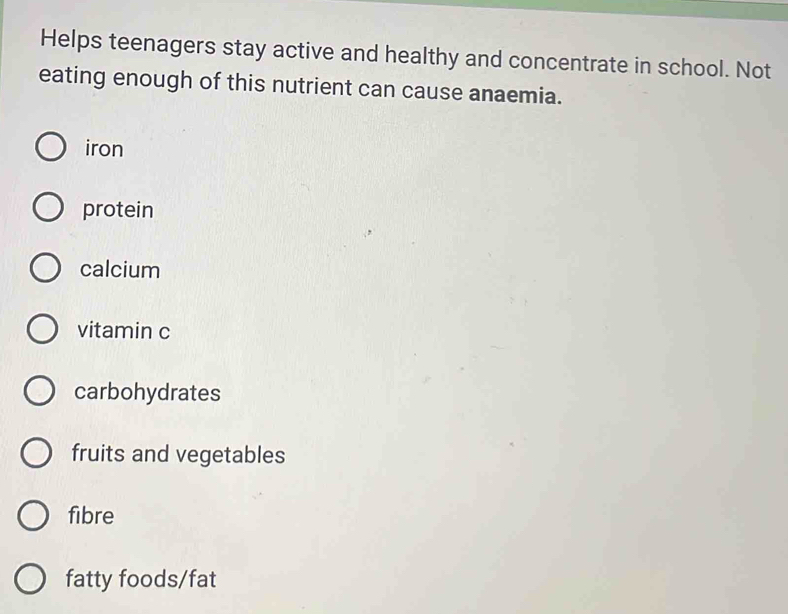 Helps teenagers stay active and healthy and concentrate in school. Not
eating enough of this nutrient can cause anaemia.
iron
protein
calcium
vitamin c
carbohydrates
fruits and vegetables
fibre
fatty foods/fat