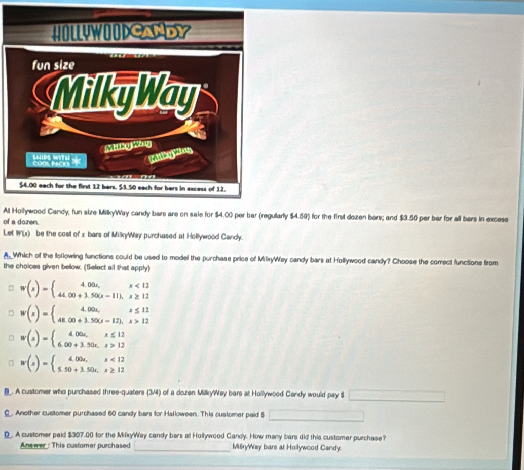 At Hollywood Candy, fun size MilkyWay candy bars are on sale for $4.00 per bar (regularly $4.59) for the first dozen bars; and $3.50 per bar for all bars in excese
of a dozen.
Let W(x) be the cost of x bars of MilkyWay purchased at Hollywood Candy.
A. Which of the following functions could be used to model the purchase price of MilkyWay candy bars at Hollywood candy? Choose the correct functions from
the choices given below. (Select all that apply)
w(x)=beginarrayl 4.00x,x<12 44.00+3.50(x-11),x≥ 12endarray.
w(x)=beginarrayl 4.00x,x≤ 12 48.00+3.50(x-12),x>12endarray.
w(x)=beginarrayl 4.00x,x≤ 12 6.00+3.50x,x>12endarray.
w(x)=beginarrayl 4.00x,x<12 5.50+3.50x,x≥ 12endarray. . A customer who purchased three-quaters (3/4) of a dozen MilkyWay bars at Hollywood Candy would pay $
C. Another customer purchased 60 candy bars for Halloween. This custorner paid $
D. A customer paid $307.00 for the MilkyWay candy bars at Hollywood Candy. How many bars did this customer purchase?
Answer : This customer purchased _MilkyWay bars at Hollywood Candy.