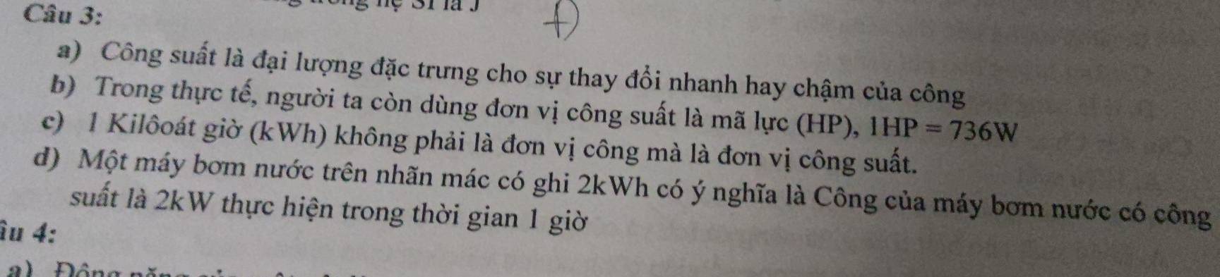 Công suất là đại lượng đặc trưng cho sự thay đổi nhanh hay chậm của công 
b) Trong thực tế, người ta còn dùng đơn vị công suất là mã lực (HP), 1HP=736W
c) 1 Kilôoát giờ (kWh) không phải là đơn vị công mà là đơn vị công suất. 
d) Một máy bơm nước trên nhãn mác có ghi 2kWh có ý nghĩa là Công của máy bơm nước có công 
suất là 2kW thực hiện trong thời gian 1 giờ 
îu 4: