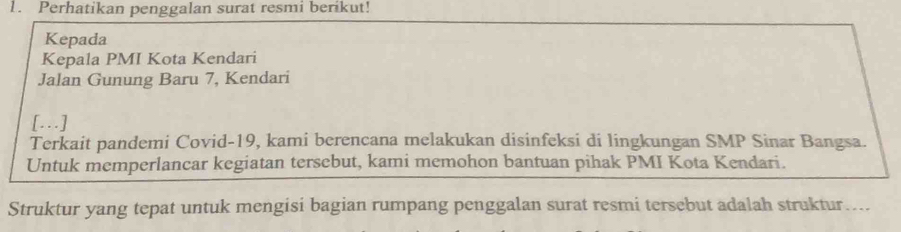 Perhatikan penggalan surat resmi berikut! 
Kepada 
Kepala PMI Kota Kendari 
Jalan Gunung Baru 7, Kendari
[...]
Terkait pandemi Covid-19, kami berencana melakukan disinfeksi di lingkungan SMP Sinar Bangsa. 
Untuk memperlancar kegiatan tersebut, kami memohon bantuan pihak PMI Kota Kendari. 
Struktur yang tepat untuk mengisi bagian rumpang penggalan surat resmi tersebut adalah struktur....