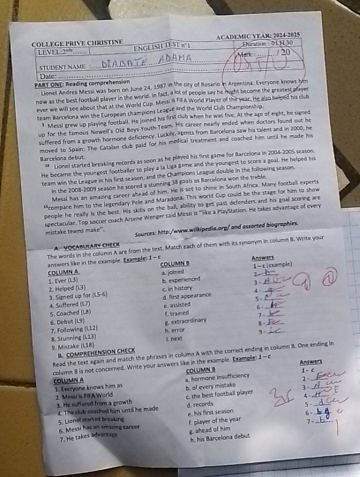 PART ONE: Reading comprehension
Lionel Andres Messi was born on June 24, 1987 in the city of Rosario in Argentina. Everyone knows him
now as the best football player in the world. In fact, a lot of people say he might become the greatest player
ever we will see about that at the World Cup. Messi is FIFA World Player of the year. He also helped his club
team Barcelona win the European champions League and the World Club Championship.
1 Messi grew up playing football. He joined his first club when he was five. At the age of eight, he signed
up for the famous Newell's Old Boys Youth-Team. His career nearly ended when doctors found out he
suffered from a growth hormone deficiency. Luckily, agents from Barcelona saw his talent and in 2000, he
moved to Spain: The Catalan club paid for his medical treatment and coached him until he made his
Barcelona debut.
‡ Lionel started breaking records as soon as he played his first game for Barcelona in 2004-2005 season.
He became the youngest footballer to play a la Liga game and the youngest to score a goal. He helped his
team win the League in his first season, and the Champions League double in the following season.
In the 2008-2009 season he scored a stunning 38 goals as Barcelona won the treble.
Messi has an amazing career ahead of him. He is set to shine in South Africa. Many football experts
compare him to the legendary Pele and Maradona. This world Cup could be the stage for him to show
people he really is the best. His skills on the ball, ability to get past defenders and his goal scoring are
spectacular. Top soccer coach Arsene Wenger said Messi is "like a PlayStation. He takes advantage of every
Sources: http:/www.wilkipedia.org/ and assorted biographies.
mistake teams make'.
A VOCABULARY CHECK
The words in the column A are from the text. Match each of them with its synonym in column B. Write your
answers like in the example. Example: - C
COLUMN A COLUMN B Answers
a. joined 1 - c (example)
2
1. Ever (L3) b. experienced
2. Helped (L3) c. in history 4 - 3 -__
3. Signed up for (L5-6)
4. Suffered (L7) d. first appearance 5-__
5. Coached (L8) e. assisted 6 -_
6. Debut (L9) f. trained 7 -_
7. Following (L12) g. extraordinary 8 -_
8. Stunning (L13) h. error 9 -
9. Mistake (L18) i. next
B. COMPREHENSION CHECK
Read the text again and match the phrases in column A with the correct ending in column B. One ending in
column B is not concerned. Write your answers like in the example. Example: 1-c
COLUMN B Answers
COLUMN A 1 - c_
1. Everyone knows him as a. hormone insufficiency
3.
2. Messi is FIFA World b. of every mistake 2-__
3. He suffered from a growth c. the best football player 4 -_
4. The club coached him until he made d. records
5、
_
5. Lionel started breaking e. his first season
6 -_
6. Messi has an amazing career f. player of the year 7 -_
7. He takes advantage g. ahead of him
h. his Barcelona debut