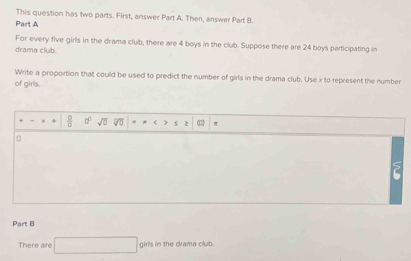 This question has two parts. First, answer Part A. Then, answer Part B. 
Part A 
For every five girls in the drama club, there are 4 boys in the club. Suppose there are 24 boys participating in 
drama club. 
Write a proportion that could be used to predict the number of girls in the drama club. Use x to represent the number 
of girls.
 □ /□   a^2sqrt(a) D * $ 2 π 
Part B 
There are □ girfsinthedramacks