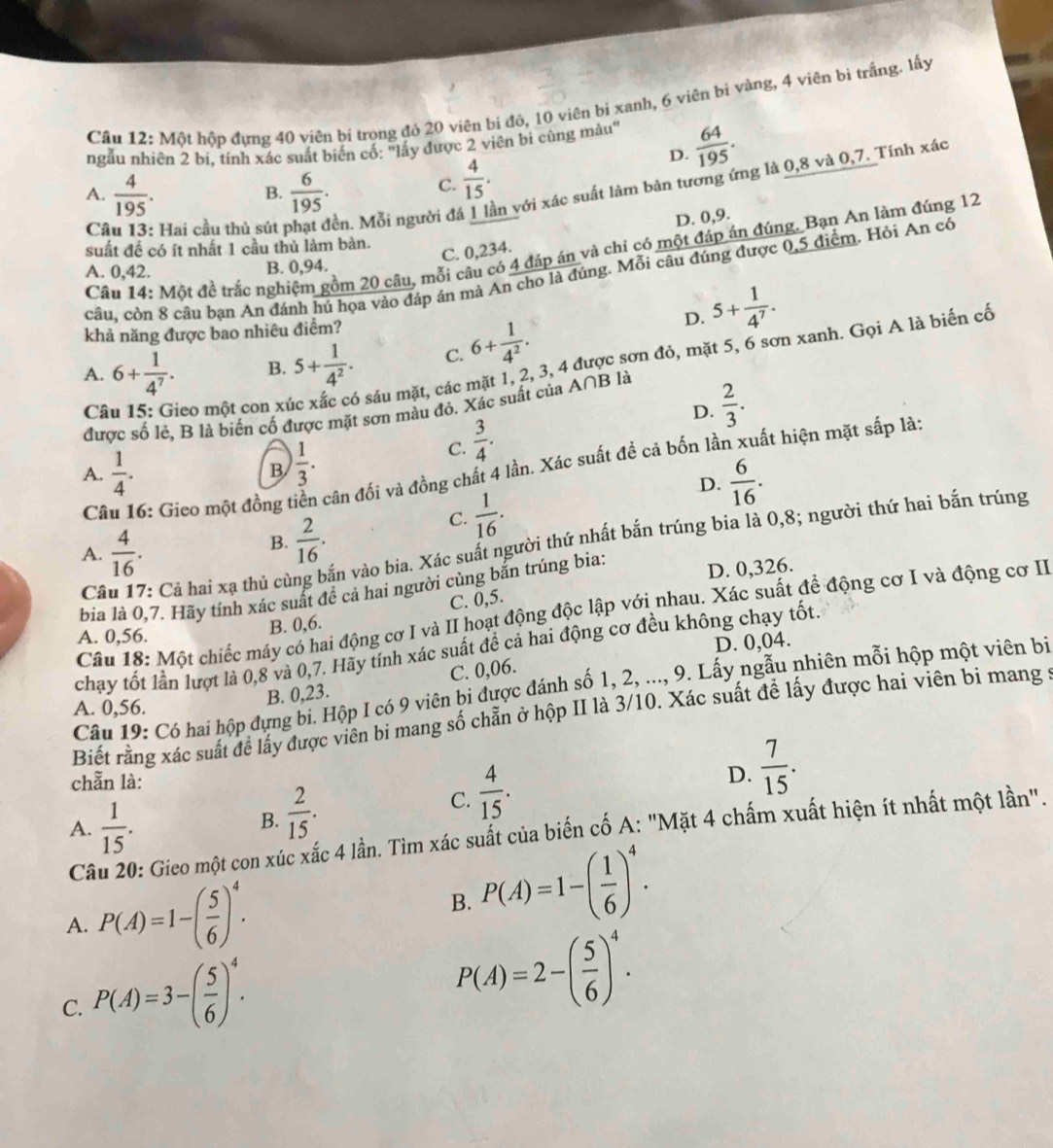Mhat O t hộp đựng 40 viên bi trong đó 20 viên bí đỏ, 10 viên bi xanh, 6 viên bì vàng, 4 viên bì trắng. lấy
ngẫu nhiên 2 bi, tính xác suất biển cố: 'lấy được 2 viên bi cùng màu'  64/195 .
C Hai cầu thủ sút ền. Mỗi người đá in với xác suất làm bản tương ứng là 0,8 và 0,7. Tính xác
A.  4/195 .  6/195 .
B.
C.  4/15 .
D.
D. 0,9.
suất để có ít nhất 1 cầu thủ làm bàn.
C. 0,234.
Câu 14: Một đề trắc nghiệm gồm 20 câu, mỗi câu có 4 đáp án và chi có một đáp án đúng. Bạn An làm đúng 12
A. 0,42. B. 0,94.
câu, còn 8 câu bạn An đánh hú họa vào đáp ân mà An cho là đúng. Mỗi câu đúng được 0,5 điểm. Hỏi An có
khả năng được bao nhiêu điểm?
D. 5+ 1/4^7 .
A. 6+ 1/4^7 . B. 5+ 1/4^2 . C. 6+ 1/4^2 .
Câu 15: Gieo một con xứ o sáu mặt, các mặt 1, 2, 3, 4 được sơn đỏ, mặt 5, 6 sơn xanh. Gọi A là biến cố
D.  2/3 .
được số lẻ, B là biến cố được mặt sơn màu đỏ. Xác suất của A∩ B là
A.  1/4 . B  1/3 .
C.  3/4 .
Câu 16: Gieo một đồng t cân đối và đồng chất 4 lần. Xác suất đề cả bốn lần xuất hiện mặt sắp là:
D.  6/16 .
B.  2/16 .
C.  1/16 .
Câ 7: Cả hai xạ thủ cù văn vào bia. Xác suất người thứ nhất bắn trúng bia là 0,8; người thứ hai bắn trúng
A.  4/16 .
bia là 0,7. Hãy tính xác suất để cả hai người cùng bắn trúng bia: D. 0,326.
Câu 18: Một chiếc máy có hai động cơ I và II hoạt động độc lập với nhau. Xác suất để động cơ I và động cơ II
A. 0,56.
B. 0,6. C. 0,5.
D. 0,04.
chạy tốt lần lượt là 0,8 và 0,7. Hãy tính xác suất đề cả hai động cơ đều không chạy tốt.
B. 0,23. C. 0,06.
Câu 19: Có hai hộp dựng bi. Hộp I có 9 viên bi được đánh số 1, 2, ..., 9. Lấy ngẫu nhiên mỗi hộp một viên bị
A. 0,56.
Biết rằng xác suất để lấy được viên bi mang số chẵn ở hộp II là 3/10. Xác suất để lấy được hai viên bi mang ở
chẵn là:
C.  4/15 .
D.  7/15 .
A.  1/15 .
B.  2/15 .
Câu 20: Gieo một con xúc xắc 4 lần. Tìm xác suất của biến cố A: "Mặt 4 chấm xuất hiện ít nhất một lần".
A. P(A)=1-( 5/6 )^4.
B. P(A)=1-( 1/6 )^4.
C. P(A)=3-( 5/6 )^4.
P(A)=2-( 5/6 )^4.