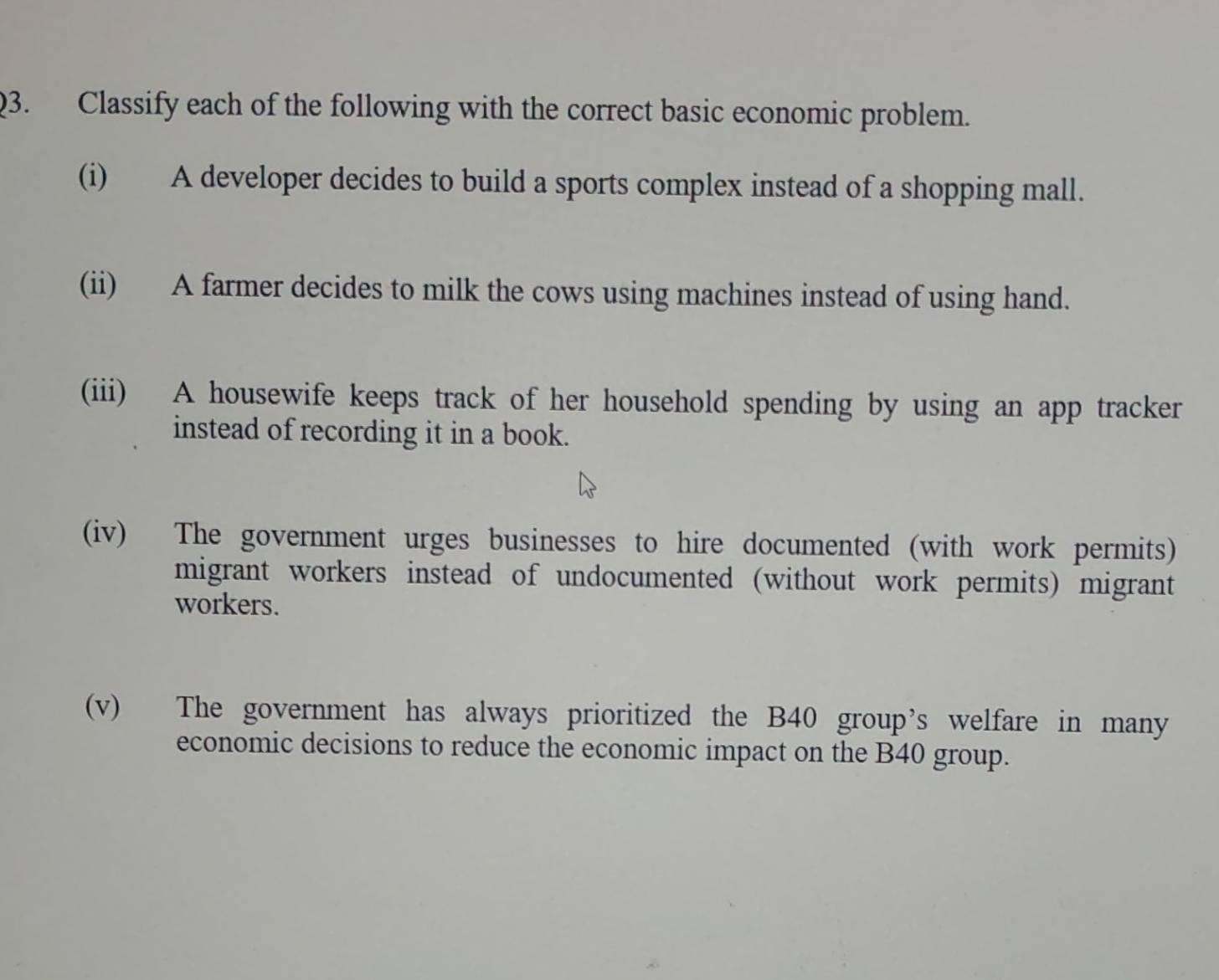 Classify each of the following with the correct basic economic problem. 
(i) A developer decides to build a sports complex instead of a shopping mall. 
(ii) A farmer decides to milk the cows using machines instead of using hand. 
(iii) A housewife keeps track of her household spending by using an app tracker 
instead of recording it in a book. 
(iv) The government urges businesses to hire documented (with work permits) 
migrant workers instead of undocumented (without work permits) migrant 
workers. 
(v) The government has always prioritized the B40 group’s welfare in many 
economic decisions to reduce the economic impact on the B40 group.