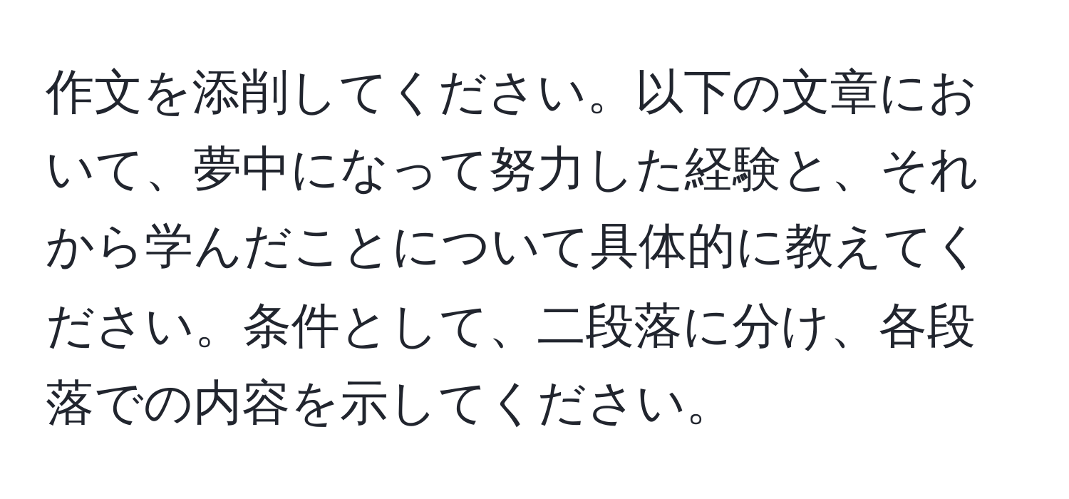 作文を添削してください。以下の文章において、夢中になって努力した経験と、それから学んだことについて具体的に教えてください。条件として、二段落に分け、各段落での内容を示してください。