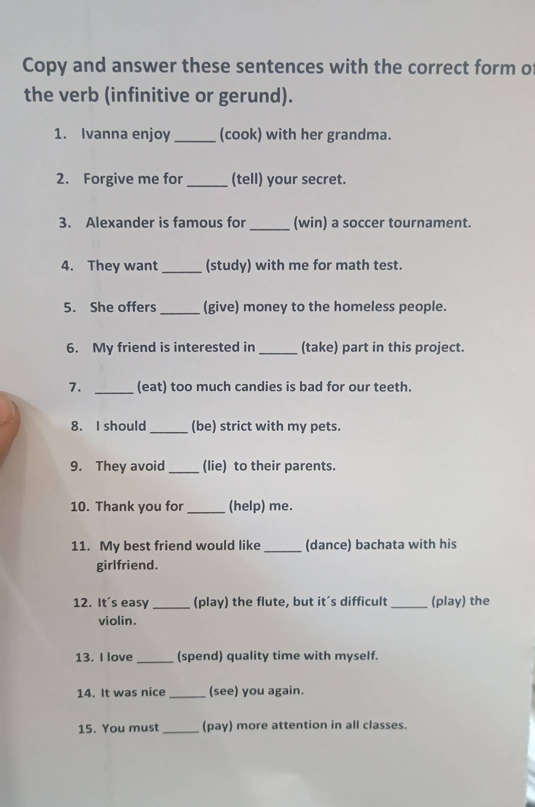 Copy and answer these sentences with the correct form of 
the verb (infinitive or gerund). 
1. Ivanna enjoy _(cook) with her grandma. 
2. Forgive me for _(tell) your secret. 
3. Alexander is famous for _(win) a soccer tournament. 
4. They want _(study) with me for math test. 
5. She offers _(give) money to the homeless people. 
6. My friend is interested in _(take) part in this project. 
7. _(eat) too much candies is bad for our teeth. 
8. I should _(be) strict with my pets. 
9. They avoid _(lie) to their parents. 
10. Thank you for _(help) me. 
11. My best friend would like _(dance) bachata with his 
girlfriend. 
12. It's easy _(play) the flute, but it’s difficult _(play) the 
violin. 
13. I love _(spend) quality time with myself. 
14. It was nice _(see) you again. 
15. You must _(pay) more attention in all classes.