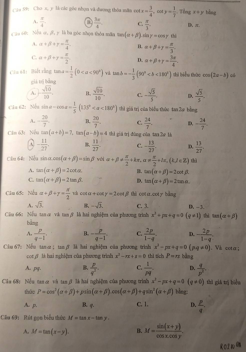 Cho x, y là các góc nhọn và dương thỏa mãn cot x= 3/4 ,cot y= 1/7 . Tổng x+y bằng
B.
A.  π /4 .  3π /4 . D. π.
C.  π /3 .
Câu 60: Nếu α, β, γ là ba góc nhọn thỏa mãn tan (alpha +beta ). sin gamma =cos gamma thì
A. alpha +beta +gamma = π /4 . alpha +beta +gamma = π /3 .
B.
C. alpha +beta +gamma = π /2 .
D. alpha +beta +gamma = 3π /4 .
Câu 61: Biết rằng tan a= 1/2 (0 và tan b=- 1/3 (90° thì biểu thức cos (2a-b) có
giá trị bằng
A. - sqrt(10)/10 .  sqrt(10)/10 . - sqrt(5)/5 . D.  sqrt(5)/5 .
B.
C.
Câu 62: Nếu sin a-cos a= 1/5 (135° thì giá trị của biểu thức tan 2ā bằng
A. - 20/7 .  20/7 . C.  24/7 . D. - 24/7 .
B.
Câu 63:Nếu tan (a+b)=7,tan (a-b)=4 thì giá trị đúng của tan 2a là
A - 11/27 .
B.  11/27 . - 13/27 .  13/27 .
C.
D.
Câu 64: Nếu sin alpha .cos (alpha +beta )=sin beta với alpha +beta !=  π /2 +kπ τ、 alpha !=  π /2 +lπ ,(k,l∈ Z) thì
A. tan (alpha +beta )=2cot alpha . B. tan (alpha +beta )=2cot beta .
C. tan (alpha +beta )=2tan beta . D. tan (alpha +beta )=2tan alpha .
Câu 65: Nếu alpha +beta +gamma = π /2  và cot alpha +cot gamma =2cot beta thì cot αcot y bằng
A. sqrt(3). B. -sqrt(3). C. 3. D. -3.
Câu 66: Nếu tanα và tanβ là hai nghiệm của phương trình x^2+px+q=0(q!= 1) thì tan (alpha +beta )
bàng
A.  p/q-1 . - p/q-1 .  2p/1-q . - 2p/1-q .
B.
C.
D.
Câu 67: Nếu tanα; tanβ là hai nghiệm của phương trình x^2-px+q=0(p.q!= 0). Và cota;
cot β là hai nghiệm của phương trình x^2-rx+s=0 thì tích P=rs bằng
C.
D.
A. pq. B.  p/q^2 .  1/pq .  q/p^2 .
Câu 68: Nếu tan α và tanβ là hai nghiệm của phương trình x^2-px+q=0(q!= 0) thì giá trị biểu
thức P=cos^2(alpha +beta )+psin (alpha +beta ).cos (alpha +beta )+qsin^2(alpha +beta ) bằng:
A. p. B. q. C. 1. D.  p/q .
Câu 69: Rút gọn biểu thức M=tan x-tan y.
A. M=tan (x-y). B. M= (sin (x+y))/cos x.cos y .