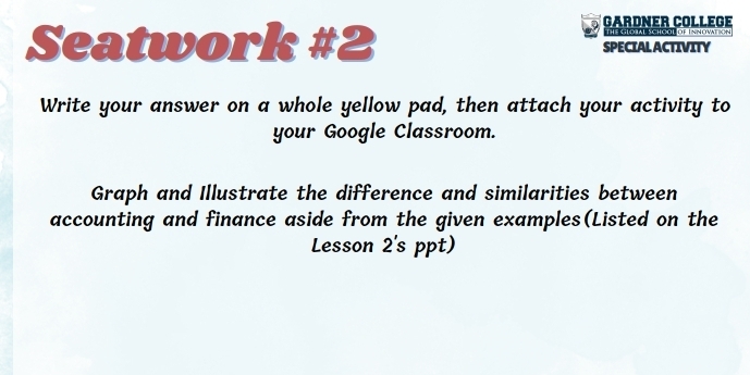 a GARDNER COLLEGE 
THE GLORAL SCHOOL DF INNOMTION 
Seatwork #2 SPECIAL ACTIVITY 
Write your answer on a whole yellow pad, then attach your activity to 
your Google Classroom. 
Graph and Illustrate the difference and similarities between 
accounting and finance aside from the given examples(Listed on the 
Lesson 2's ppt)