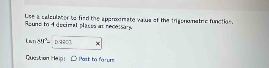 Use a calculator to find the approximate value of the trigonometric function. 
Round to 4 decimal places as necessary.
tan 89^o= 0.9903 × 
Question Help: Post to forum