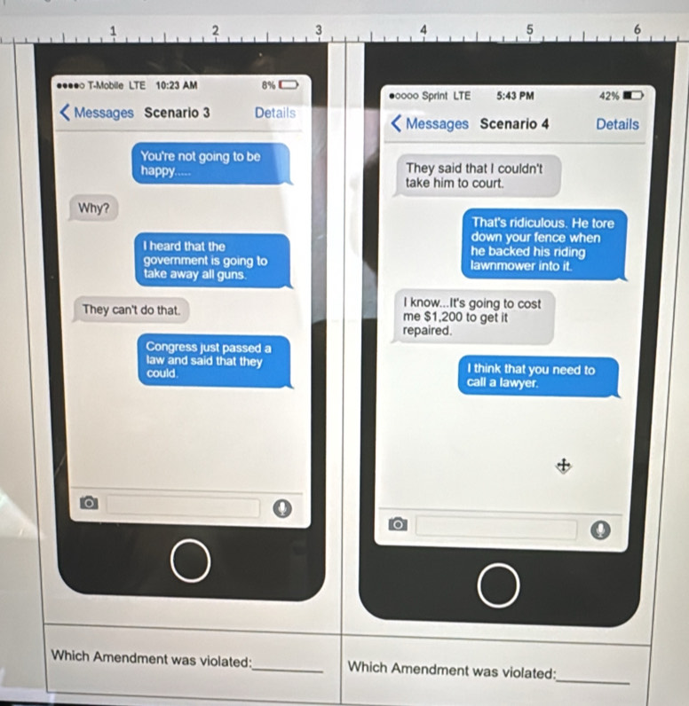 1
2 3
4
5
6...? T-Mobile LTE 10:23 AM 8%
#0000 Sprint LTE 5:43 PM 42%
Messages Scenario 3 Details
Messages Scenario 4 Details
You're not going to be
happy.... They said that I couldn't
take him to court.
Why?
That's ridiculous. He tore
down your fence when
I heard that the he backed his riding
government is going to lawnmower into it.
take away all guns.
I know...It's going to cost
They can't do that. me $1,200 to get it
repaired.
Congress just passed a
law and said that they I think that you need to
could. call a lawyer.
o
o
_
Which Amendment was violated:_ Which Amendment was violated: