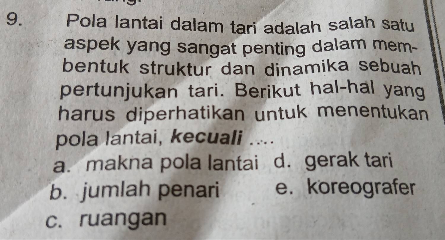 Pola lantai dalam tari adalah salah satu
aspek yang sangat penting dalam mem-
bentuk struktur dan dinamika sebuah 
pertunjukan tari. Berikut hal-hal yang
harus diperhatikan untuk menentukan 
pola lantai, kecuali ....
a. makna pola lantai d. gerak tari
b. jumlah penari
e. koreografer
c. ruangan