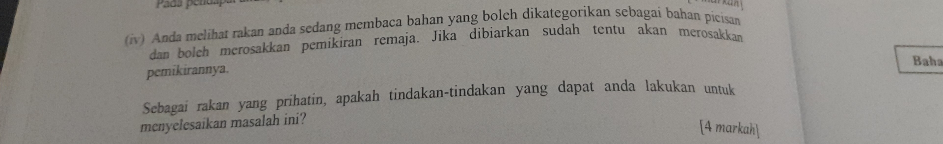 Pada pendap 
(iv) Anda melihat rakan anda sedang membaca bahan yang boleh dikategorikan sebagai bahan picisan 
dan bolch merosakkan pemikiran remaja. Jika dibiarkan sudah tentu akan merosakkan 
Baha 
pemikirannya. 
Sebagai rakan yang prihatin, apakah tindakan-tindakan yang dapat anda lakukan untuk 
menyelesaikan masalah ini? 
[4 markah]