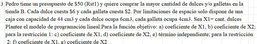 Pedro tiene un presupuesto de $50 (Rst1) y quiere comprar la mayor cantidad de dulces y/o galletas en la 
tienda B. Cada dulce cuesta $6 y cada galleta cuesta $2. Por limitaciones de espacio solo dispone de una 
caja con capacidad de 44 cm3 y cada dulce ocupa 6cm3, cada galleta ocupa 4cm3. Sea X1=cant. dulces 
Plantee el modelo de programación lineal.Para la función objetivo: a) coeficiente de X1, b) coeficiente de X2; 
para la restricción 1: c) coeficiente de X1, d) coeficiente de X2, e) término independiente; para la restricción 
2:f) coeficiente de X1. §) coeficiente de X2