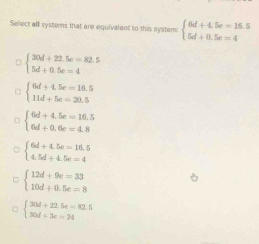 Select all systems that are equivalent to this system: beginarrayl 6d+4.5e=16.5 5d+0.5e=4endarray.
beginarrayl 30d+22.5e=82.5 5d+0.5e=4endarray.
beginarrayl 6d+4.5e=16.5 11d+5e=20.5endarray.
beginarrayl 6d+4.5e=16.5 6d+0.6e=4.8endarray.
beginarrayl 6d+4.5e=16.5 4.5d+4.5e=4endarray.
beginarrayl 12d+9e=33 10d+0.5e=8endarray.
beginarrayl 30d+22.5e=82.5 30d+3e=24endarray.