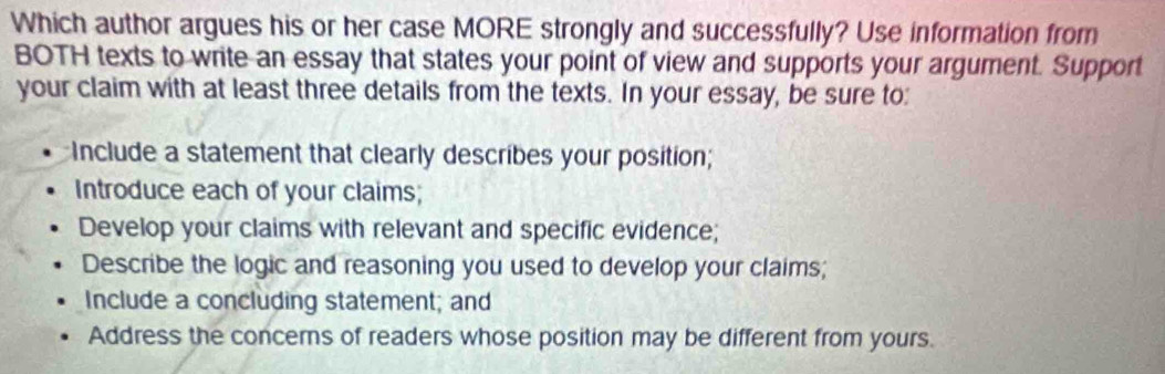 Which author argues his or her case MORE strongly and successfully? Use information from
BOTH texts to write an essay that states your point of view and supports your argument. Support
your claim with at least three details from the texts. In your essay, be sure to:
Include a statement that clearly describes your position;
Introduce each of your claims;
Develop your claims with relevant and specific evidence;
Describe the logic and reasoning you used to develop your claims;
Include a concluding statement; and
Address the concerns of readers whose position may be different from yours.