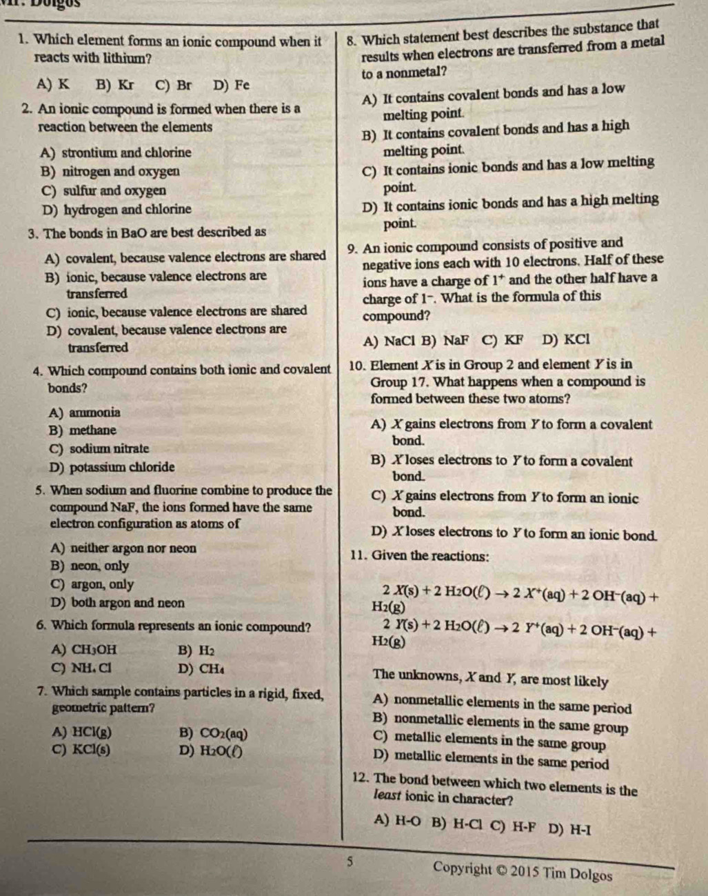 Which element forms an ionic compound when it 8. Which statement best describes the substance that
reacts with lithium?
results when electrons are transferred from a metal
A) K B) Kr C) Br D) Fe to a nonmetal?
2. An ionic compound is formed when there is a A) It contains covalent bonds and has a low
reaction between the elements melting point.
B) It contains covalent bonds and has a high
A) strontium and chlorine melting point.
B)nitrogen and oxygen
C) It contains ionic bonds and has a low melting
C) sulfur and oxygen point.
D) hydrogen and chlorine D) It contains ionic bonds and has a high melting
3. The bonds in BaO are best described as point.
A) covalent, because valence electrons are shared 9. An ionic compound consists of positive and
B) ionic, because valence electrons are negative ions each with 10 electrons. Half of these
transferred ions have a charge of 1^+ and the other half have a
charge of 1-. What is the formula of this
C) ionic, because valence electrons are shared compound?
D) covalent, because valence electrons are
transferred A) NaCl B) NaF C) KF D) KCl
4. Which compound contains both ionic and covalent 10. Element X is in Group 2 and element Y is in
bonds? Group 17. What happens when a compound is
formed between these two atoms?
A) ammonia
B) methane A) X gains electrons from Y to form a covalent
bond.
C) sodium nitrate
D) potassium chloride
B) X loses electrons to Yto form a covalent
bond.
5. When sodium and fluorine combine to produce the C) X gains electrons from Y to form an ionic
compound NaF, the ions formed have the same
bond.
electron configuration as atoms of D) Xloses electrons to Y to form an ionic bond.
A) neither argon nor neon 11. Given the reactions:
B) neon, only
C) argon, only
2 X(s)+2H_2O(ell )to 2X^+(aq)+2OH^-(aq)+
D) both argon and neon
H_2(g)
6. Which formula represents an ionic compound? 2 Y(s)+2H_2O(ell )to 2Y^+(aq)+2OH^-(aq)+
A) CH₃OH B) H_2
H_2(g)
C) NH. Cl D) CH_4 The unknowns, X and Y, are most likely
7. Which sample contains particles in a rigid, fixed, A) nonmetallic elements in the same period
geometric pattern? B) nonmetallic elements in the same group
A) HCl(g) B) CO_2(aq)
C) metallic elements in the same group
C) KCl(s) D) H_2O(ell )
D) metallic elements in the same period
12. The bond between which two elements is the
least ionic in character?
A) H-O B) H-Cl C) H-F D) H-I
5 Copyright © 2015 Tim Dolgos