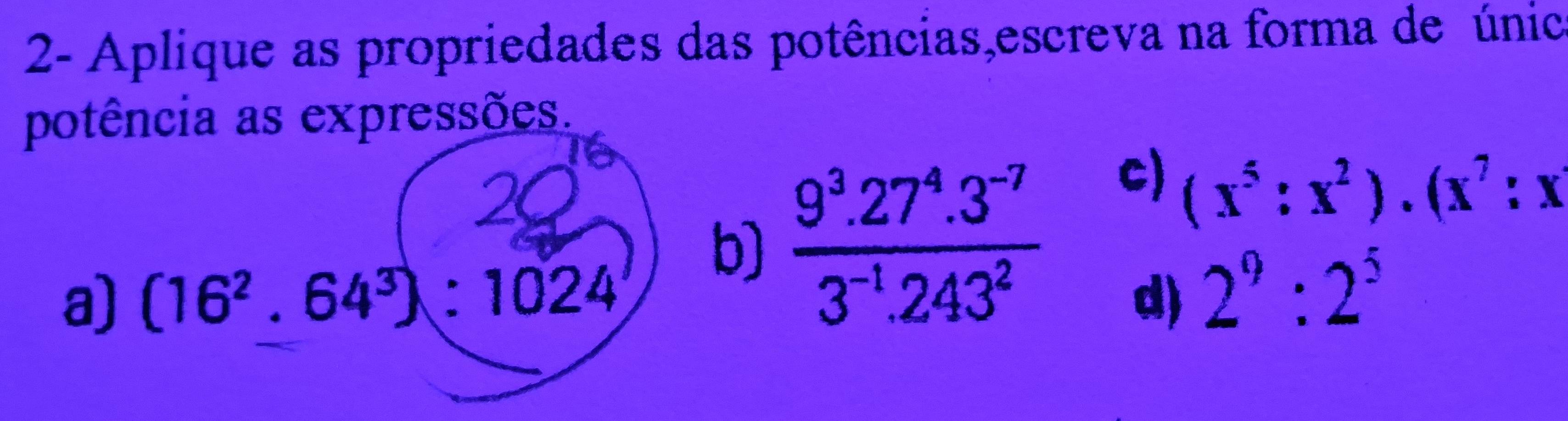 2- Aplique as propriedades das potências,escreva na forma de únic 
potência as expressões. 
b)  (9^3.27^4.3^(-7))/3^(-1).243^2 
c) (x^5:x^2)· (x^7:x
a) (16^2.64^3):1024 d) 2^9:2^5