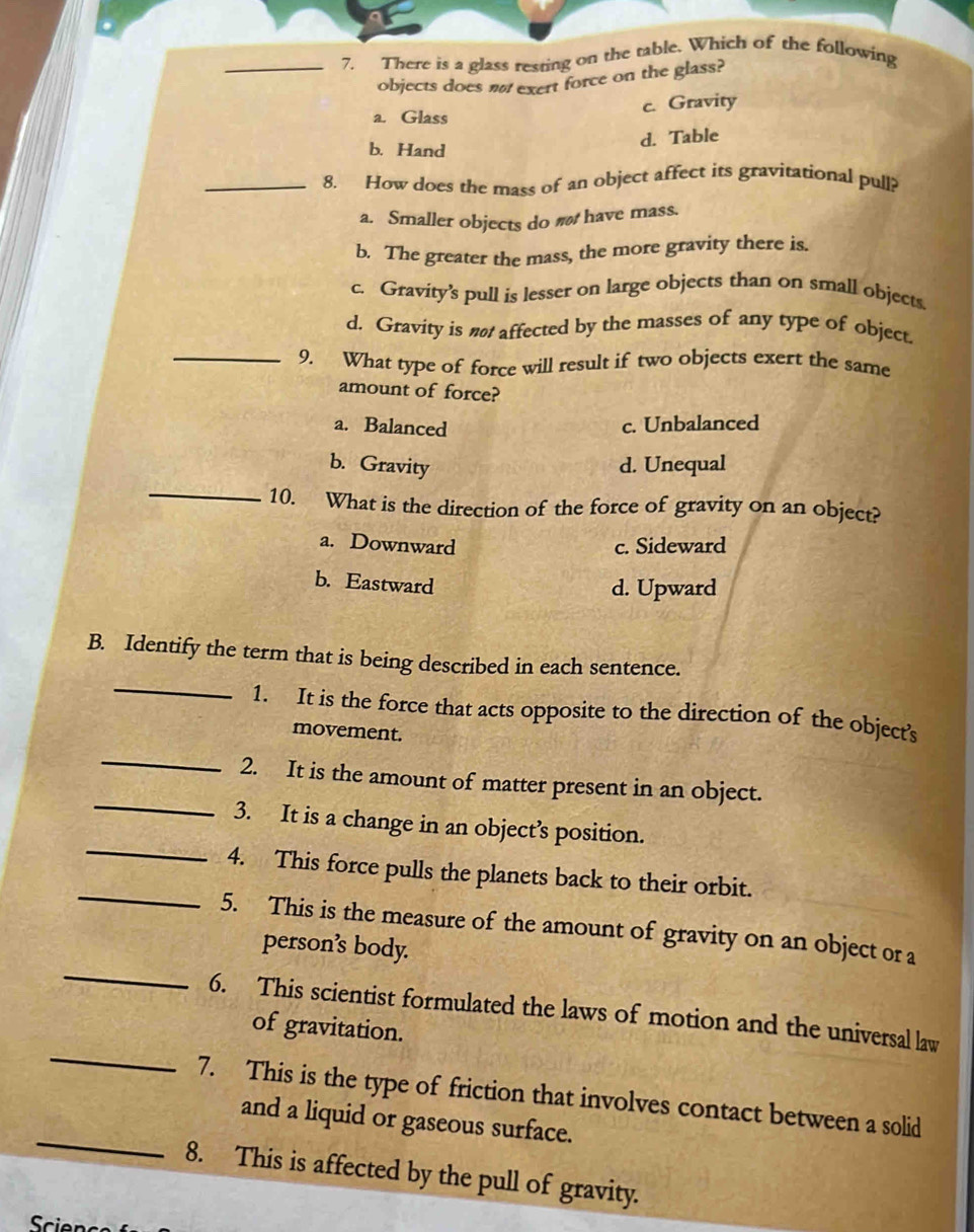 There is a glass resting on the table. Which of the following
objects does n exert force on the glass?
a. Glass c. Gravity
b. Hand
d. Table
_8. How does the mass of an object affect its gravitational pull?
a. Smaller objects do n have mass.
b. The greater the mass, the more gravity there is.
c. Gravity’s pull is lesser on large objects than on small objects.
d. Gravity is nø affected by the masses of any type of object.
_9. What type of force will result if two objects exert the same
amount of force?
a. Balanced c. Unbalanced
_
b. Gravity d. Unequal
10. What is the direction of the force of gravity on an object?
a. Downward c. Sideward
b. Eastward
d. Upward
_
B. Identify the term that is being described in each sentence.
1. It is the force that acts opposite to the direction of the object's
movement.
_2. It is the amount of matter present in an object.
_
_3. It is a change in an object’s position.
_
4. This force pulls the planets back to their orbit.
_
5. This is the measure of the amount of gravity on an object or a
person’s body.
_
6. This scientist formulated the laws of motion and the universal law
of gravitation.
_
7. This is the type of friction that involves contact between a solid
and a liquid or gaseous surface.
8. This is affected by the pull of gravity.
Scie