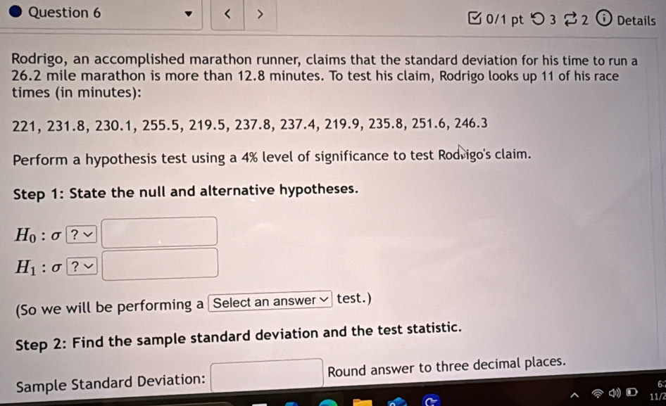 つ 3[ 2 ⓘ Details 
Rodrigo, an accomplished marathon runner, claims that the standard deviation for his time to run a
26.2 mile marathon is more than 12.8 minutes. To test his claim, Rodrigo looks up 11 of his race 
times (in minutes):
221, 231.8, 230.1, 255.5, 219.5, 237.8, 237.4, 219.9, 235.8, 251.6, 246.3
Perform a hypothesis test using a 4% level of significance to test Rodrigo's claim. 
Step 1: State the null and alternative hypotheses.
H_0:sigma ?
H_1 : σ. ? 
(So we will be performing a Select an answer test.) 
Step 2: Find the sample standard deviation and the test statistic. 
Sample Standard Deviation: Round answer to three decimal places. 
6: 
11/