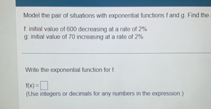 Model the pair of situations with exponential functions f and g. Find the 
f: initial value of 600 decreasing at a rate of 2%
g: initial value of 70 increasing at a rate of 2%
Write the exponential function for f.
f(x)=□
(Use integers or decimals for any numbers in the expression.)