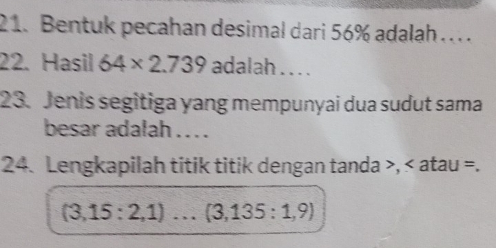 Bentuk pecahan desimal dari 56% adalah . . . 
22. Hasil 64* 2.739 adalah . . . . 
23. Jenis segitiga yang mempunyai dua sudut sama 
besar adalah . . . . 
24. Lengkapilah titik titik dengan tanda , atau =.
(3,15:2,1)... (3,135:1,9)