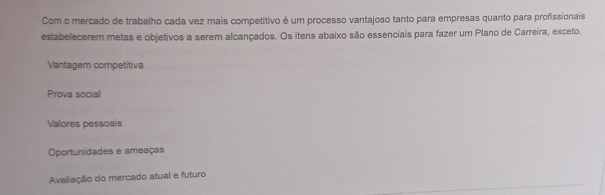 Com o mercado de trabalho cada vez mais competitivo é um processo vantajoso tanto para empresas quanto para profissionais
estabelecerem metas e objetivos a serem alcançados. Os itens abaixo são essenciais para fazer um Plano de Carreira, exceto.
Vantagem competitiva
Prova social
Valores pessoais
Oportunidades e ameaças
Avaliação do mercado atual e futuro