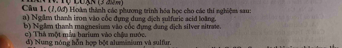 Tộ LUẠN (3 điểm) 
Câu 1. (1,0vector a) 0 Hoàn thành các phương trình hóa học cho các thí nghiệm sau: 
a) Ngâm thanh iron vào cốc đựng dung dịch sulfuric acid loãng. 
b) Ngâm thanh magnesium vào cốc đựng dung dịch silver nitrate. 
c) Thả một mẫu barium vào chậu nước. 
d) Nung nóng hỗn hợp bột aluminium yà sulfur.