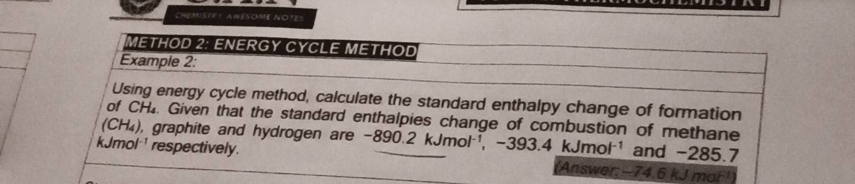 CHEMISTRY AWESOME NOTES 
METHOD 2: ENERGY CYCLE METHOD 
Example 2: 
Using energy cycle method, calculate the standard enthalpy change of formation 
of CH. Given that the standard enthalpies change of combustion of methane
(CH_4) , graphite and hydrogen are . -890.2kJmol^(-1), ,-393.4kJmol^(-1) and -285.7
kJmol respectively. (Answer: −74.6 kJ mor¹