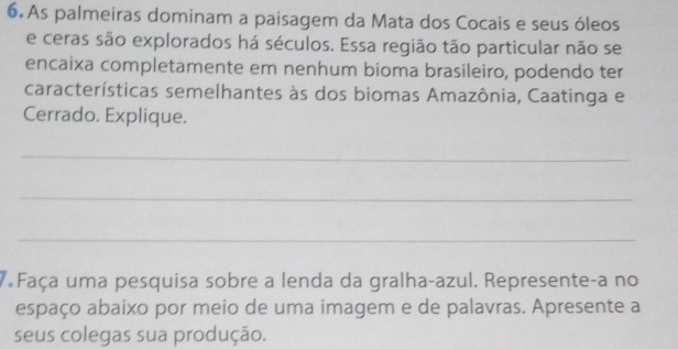 As palmeiras dominam a paisagem da Mata dos Cocais e seus óleos 
e ceras são explorados há séculos. Essa região tão particular não se 
encaixa completamente em nenhum bioma brasileiro, podendo ter 
características semelhantes às dos biomas Amazônia, Caatinga e 
Cerrado. Explique. 
_ 
_ 
_ 
7 Faça uma pesquisa sobre a lenda da gralha-azul. Represente-a no 
espaço abaixo por meio de uma imagem e de palavras. Apresente a 
seus colegas sua produção.