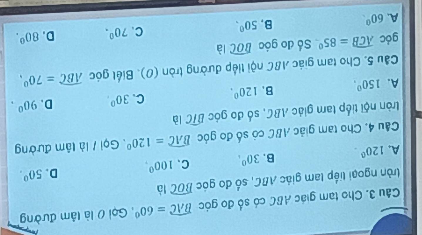 Cho tạm giác ABC có số đo góc widehat BAC=60° , Gọi 0 là tâm đường
lròn ngoại liếp tam giác ABC, số đo góc widehat BOC là
A. 120°.
B. 30^(0° C、 100^0), D. 50°. 
Câu 4. Cho tam giác ABC có số đo góc widehat BAC=120° , Gọi / là lâm đường
tròn nội tiếp tam giác ABC, số đo góc widehat BIC là
A. 150°.
B. 120^0. C. 30° D. 90^0. 
Cầu 5. Cho tam giác ABC nội tiếp đường tròn (0). Biết góc widehat ABC=70°, 
góc widehat ACB=85° Số đo góc widehat BOC là
D.
A. 60^0
B. 50°, C. 70^0, 80^0.