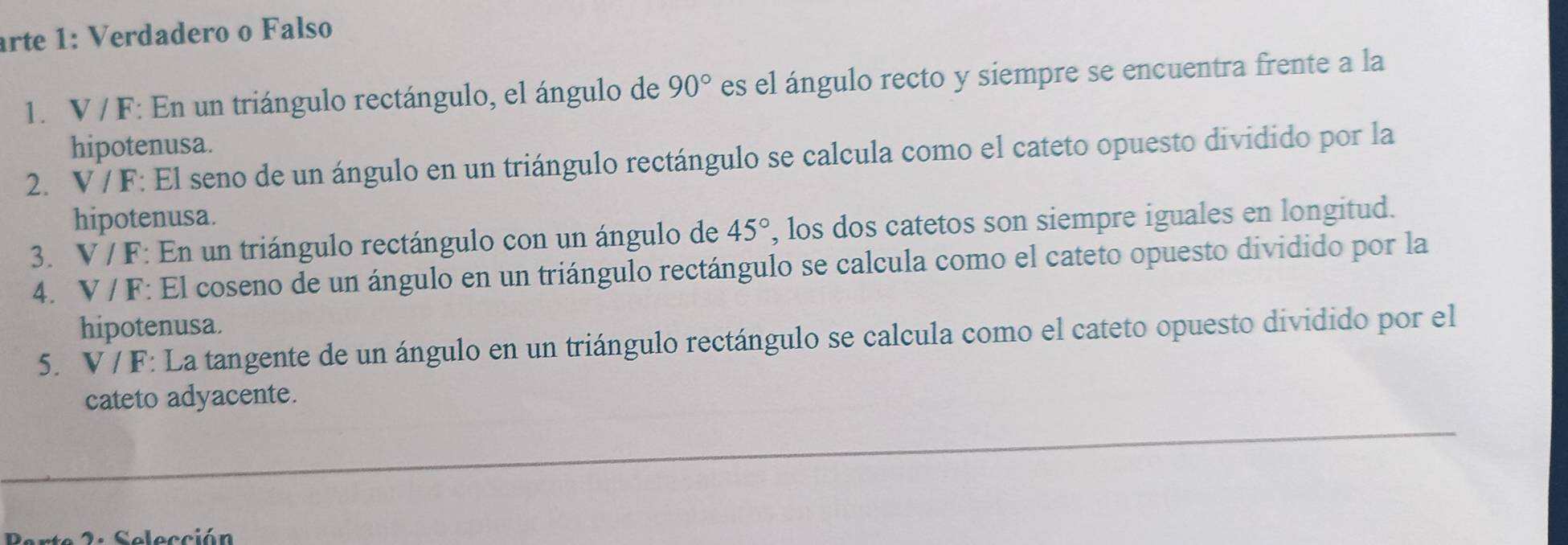 arte 1: Verdadero o Falso 
1. V / F : En un triángulo rectángulo, el ángulo de 90° es el ángulo recto y siempre se encuentra frente a la 
hipotenusa. 
2. V / F : El seno de un ángulo en un triángulo rectángulo se calcula como el cateto opuesto dividido por la 
hipotenusa. 
3. V/F *: En un triángulo rectángulo con un ángulo de 45° , los dos catetos son siempre iguales en longitud. 
4. V/F *: El coseno de un ángulo en un triángulo rectángulo se calcula como el cateto opuesto dividido por la 
hipotenusa. 
5. V / F : La tangente de un ángulo en un triángulo rectángulo se calcula como el cateto opuesto dividido por el 
cateto adyacente. 
2. Selección