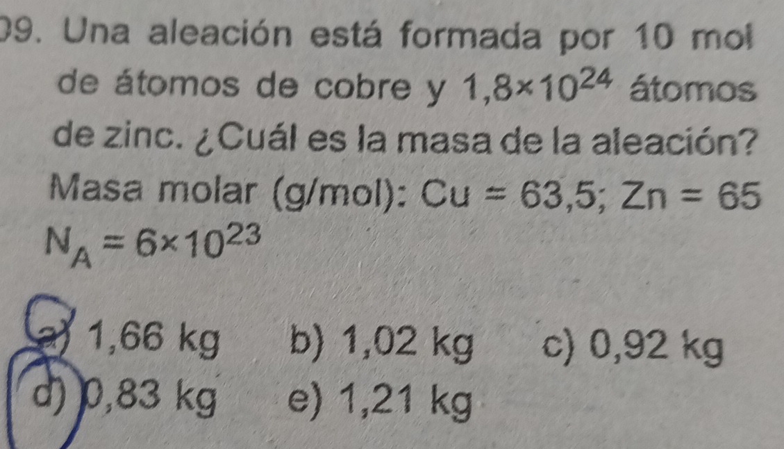 Una aleación está formada por 10 mol
de átomos de cobre y 1,8* 10^(24) átomos
de zinc. ¿Cuál es la masa de la aleación?
Masa molar (g/mol): Cu=63,5; Zn=65
N_A=6* 10^(23)
a) 1,66 kg b) 1,02 kg c) 0,92 kg
d) 0,83 kg e) 1,21 kg