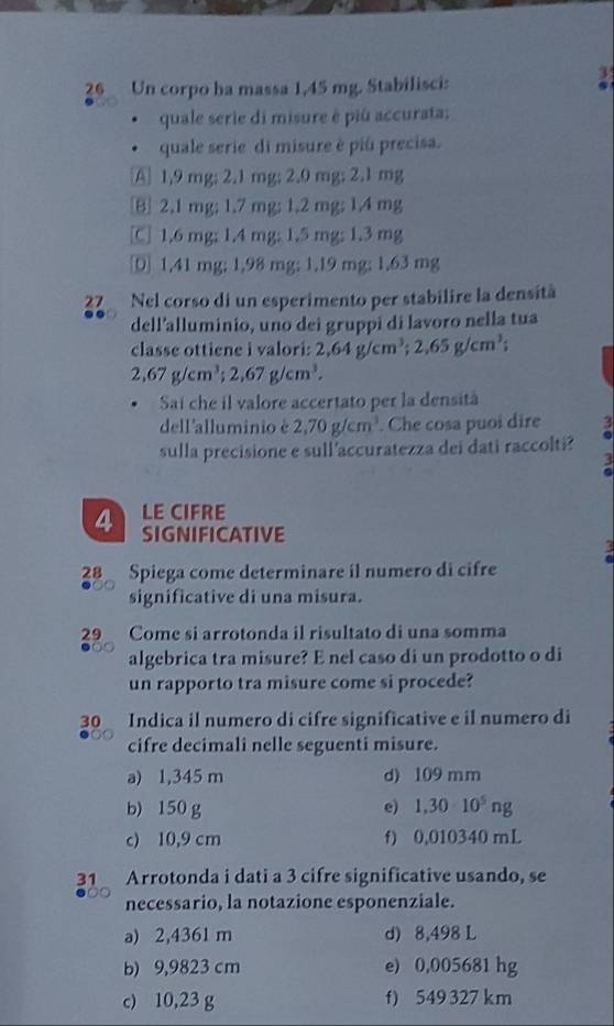 Un corpo ha massa 1,45 mg. Stabilisci:
quale serie di misure è piû accurata;
quale serie di misure è piú precisa.
A 1.9 mg; 2.1 mg; 2.0 mg; 2.1 mg
B 2.1 mg; 1.7 mg; 1.2 mg; 1.4 mg
[C] 1.6 mg; 1.4 mg; 1.5 mg; 1.3 mg
1.41 mg; 1,98 mg; 1.19 mg; 1.63 mg
27 Nel corso di un esperimento per stabilire la densità
dell'alluminio, uno dei gruppi di lavoro nella tua
classe ottiene i valori: 2,64g/cm^3;2,65g/cm^3;
2,67g/cm^3;2,67g/cm^3.
Sai che il valore accertato per la densità
dell'alluminio è 2,70g/cm^3. Che cosa puoi dire
sulla precisione e sull accuratezza dei dati raccolti?
LE CIFRE
4 SIGNIFICATIVE
28 Spiega come determinare il numero di cifre
significative di una misura.
29 Come si arrotonda il risultato di una somma
algebrica tra misure? E nel caso di un prodotto o di
un rapporto tra misure come si procede?
30 Indica il numero di cifre significative e il numero di
cifre decimali nelle seguenti misure.
a) 1,345 m d) 109 mm
b) 150 g e) 1,30· 10^5ng
c) 10,9 cm f) 0,010340 mL
31 Arrotonda i dati a 3 cifre significative usando, se
necessario, la notazione esponenziale.
a) 2,4361 m d) 8,498 L
b) 9,9823 cm e) 0,005681 hg
c) 10,23 g f) 549 327 km