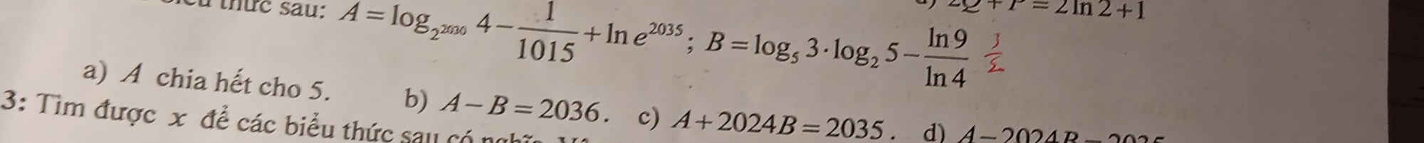 Cù thức sau: A=log _2^(2036)4- 1/1015 +ln e^(2035); B=log _53· log _25- ln 9/ln 4 
∠ e+r=2ln 2+1
a) A chia hết cho 5. b) A-B=2036 c) A+2024B=2035. d) A-2024B-20
3: Tìm được x để các biểu thức sau có ng