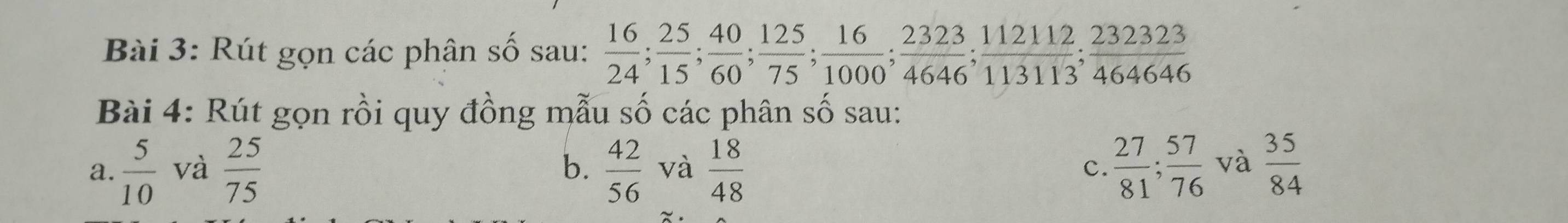 Rút gọn các phân số sau:  16/24 ;  25/15 ;  40/60 ;  125/75 ;  16/1000 ;  2323/4646 ;  112112/113113 ;  232323/464646 
Bài 4: Rút gọn rồi quy đồng mẫu số các phân số sau: 
a.  5/10  và  25/75   42/56  và  18/48  c.  27/81 ;  57/76  và  35/84 
b.