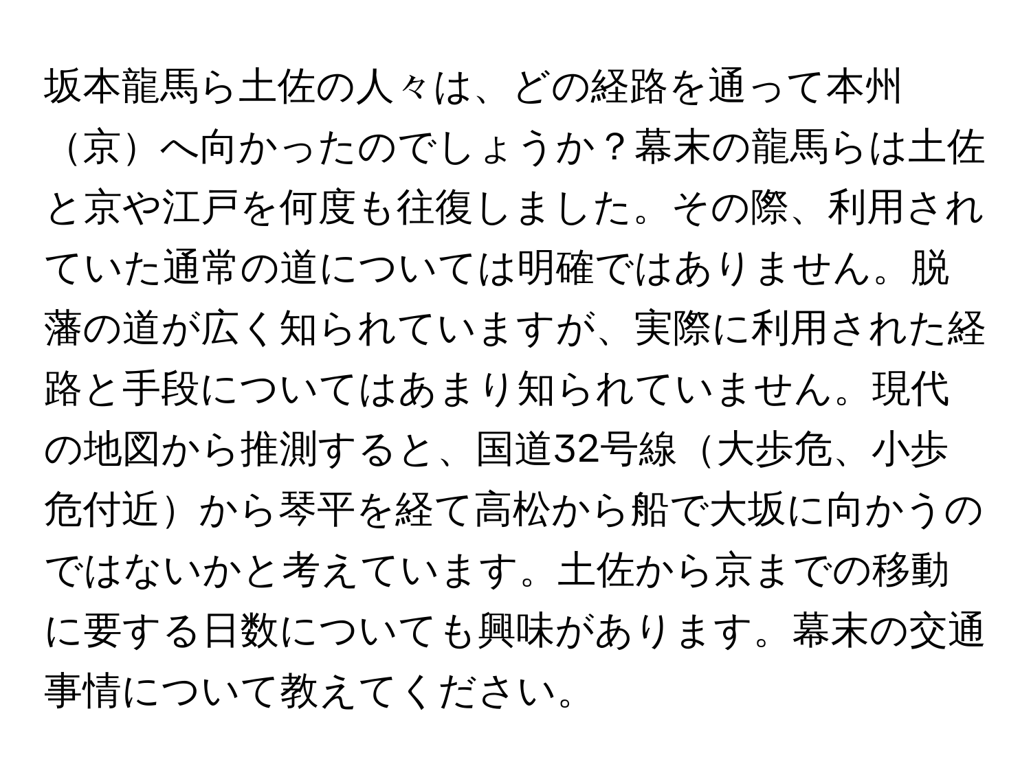 坂本龍馬ら土佐の人々は、どの経路を通って本州京へ向かったのでしょうか？幕末の龍馬らは土佐と京や江戸を何度も往復しました。その際、利用されていた通常の道については明確ではありません。脱藩の道が広く知られていますが、実際に利用された経路と手段についてはあまり知られていません。現代の地図から推測すると、国道32号線大歩危、小歩危付近から琴平を経て高松から船で大坂に向かうのではないかと考えています。土佐から京までの移動に要する日数についても興味があります。幕末の交通事情について教えてください。